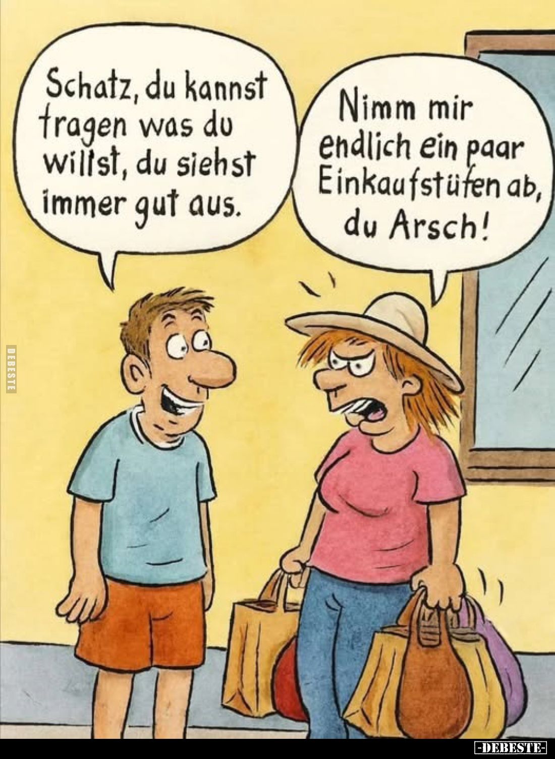 Schatz, du kannst tragen was du willst, du siehst immer gut aus.
Nimm mir endlich ein paar Einkaufstüfen ab, du Arsch!