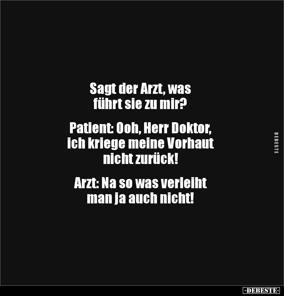 Sagt der Arzt, was 
führt sie zu mir?


Patient: Ooh, Herr Doktor, 
ich kriege meine Vorhaut 
nicht zurück!


Arzt: ...