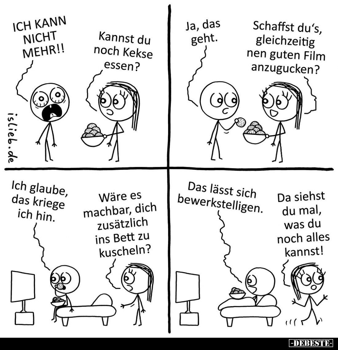ICH KANN NICHT MEHR!!
-
Kannst du noch Kekse essen?
-
Ja, das geht.
-
Schaffst du's, gleichzeitig nen guten Film anzugu...