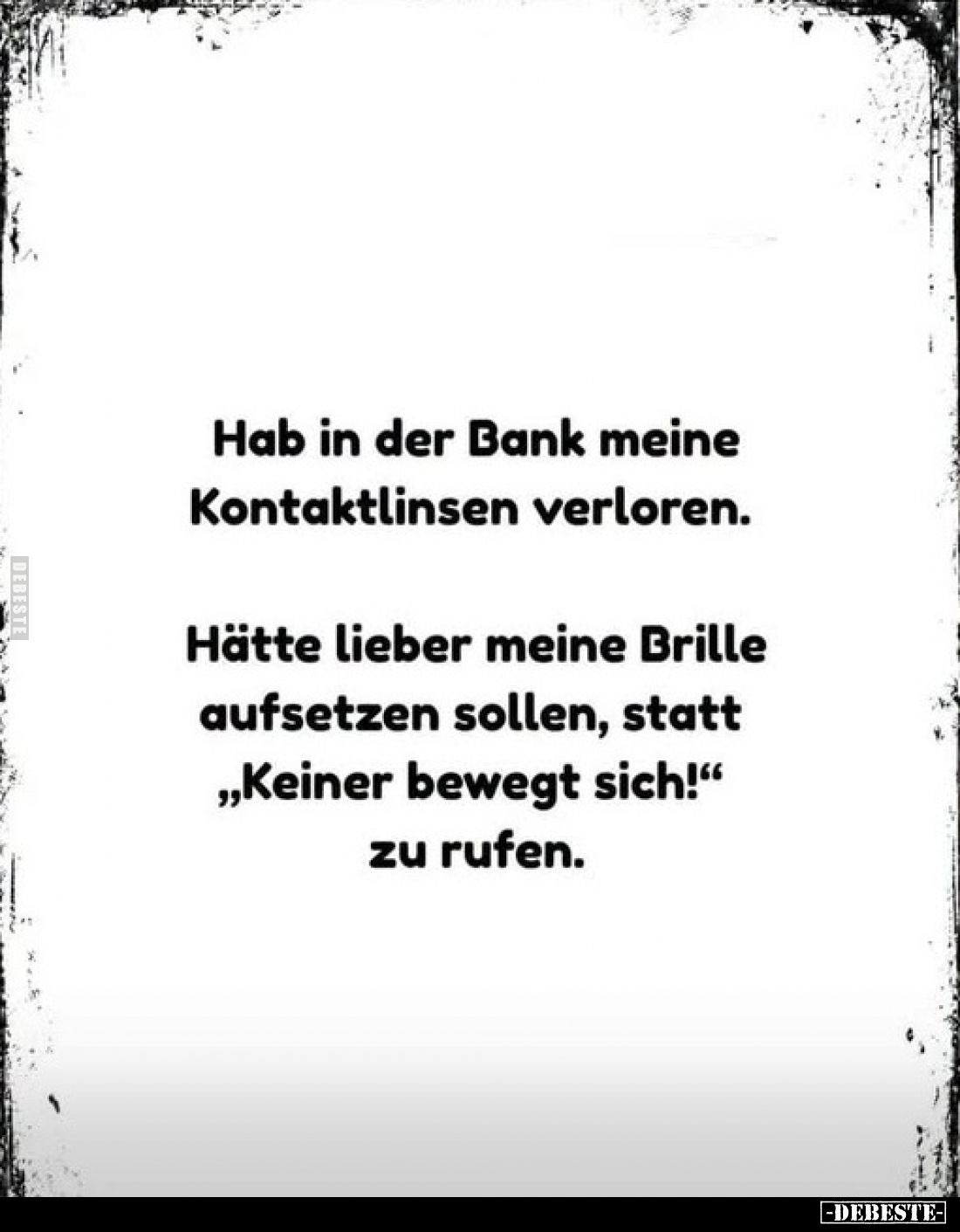 Hab in der Bank meine Kontaktlinsen verloren.
Hätte lieber meine Brille aufsetzen sollen, statt „Keiner bewegt sich!“ zu r...