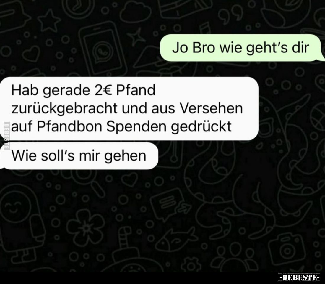 Jo Bro wie geht's dir.
Hab gerade 2€ Pfand zurückgebracht und aus Versehen auf Pfandbon Spenden gedrückt.
Wie soll's mir ge...