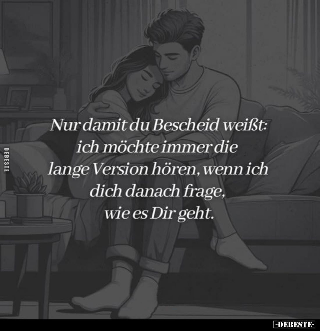 Nur damit du Bescheid weißt: ich möchte immer die lange Version hören, wenn ich dich danach frage, wie es Dir geht.