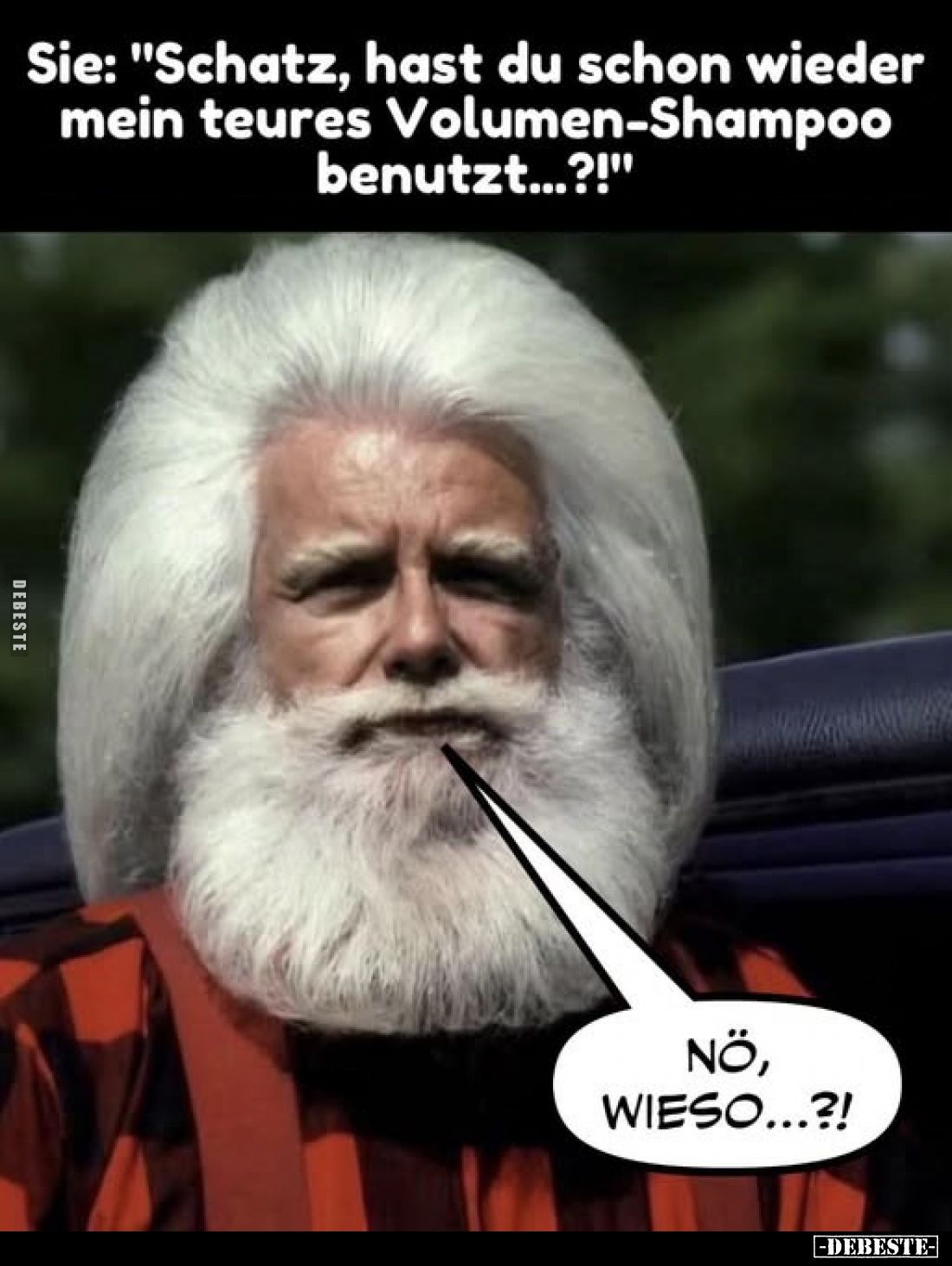 Sie: "Schatz, hast du schon wieder mein teures Volumen-Shampoo benutzt...?!"

NÖ, WIESO...?!