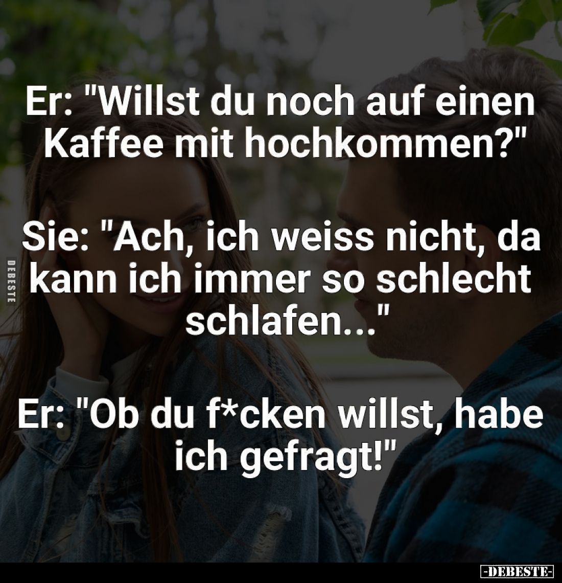 Er: "Willst du noch auf einen Kaffee mit hochkommen?" -
Sie: "Ach, ich weiss nicht, da kann ich immer so schl...
