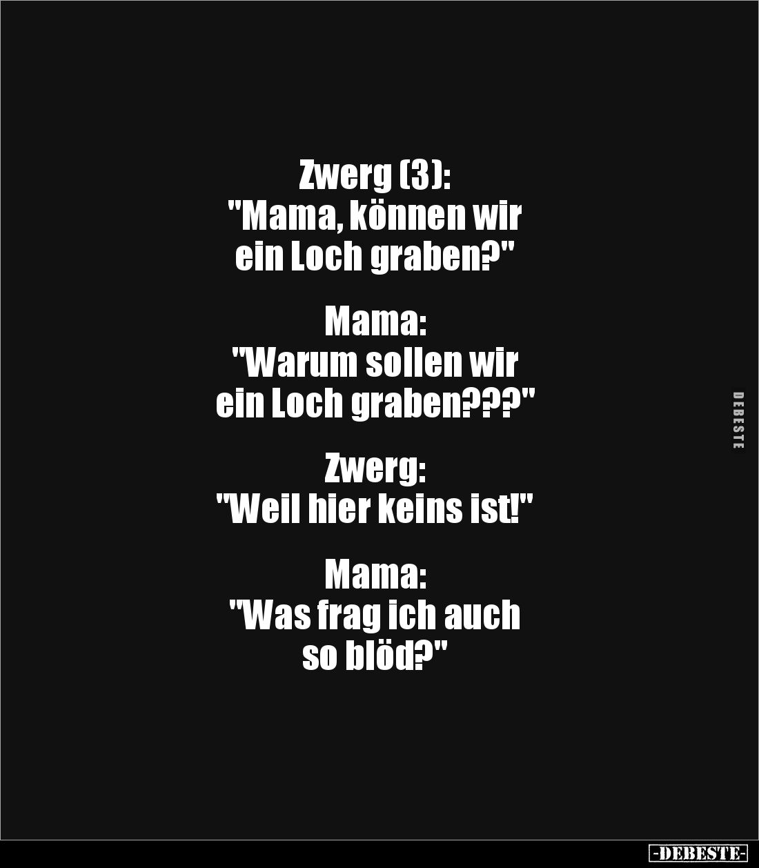 Zwerg (3):
"Mama, können wir
ein Loch graben?"
Mama:
"Warum sollen wir
ein Loch graben???"
...