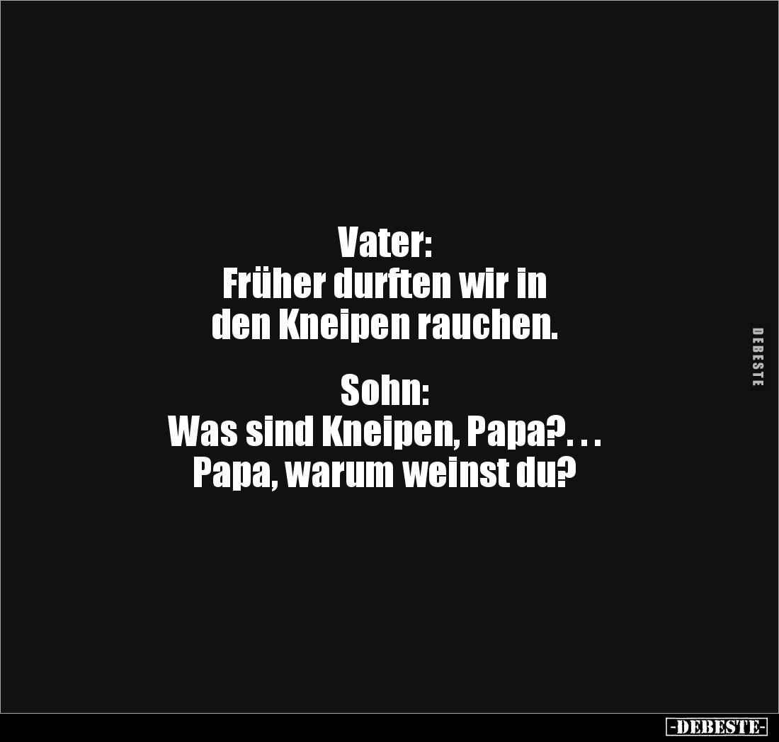 Vater:
Früher durften wir in
den Kneipen rauchen.
Sohn:
Was sind Kneipen, Papa?. . .
Papa, warum weinst du?