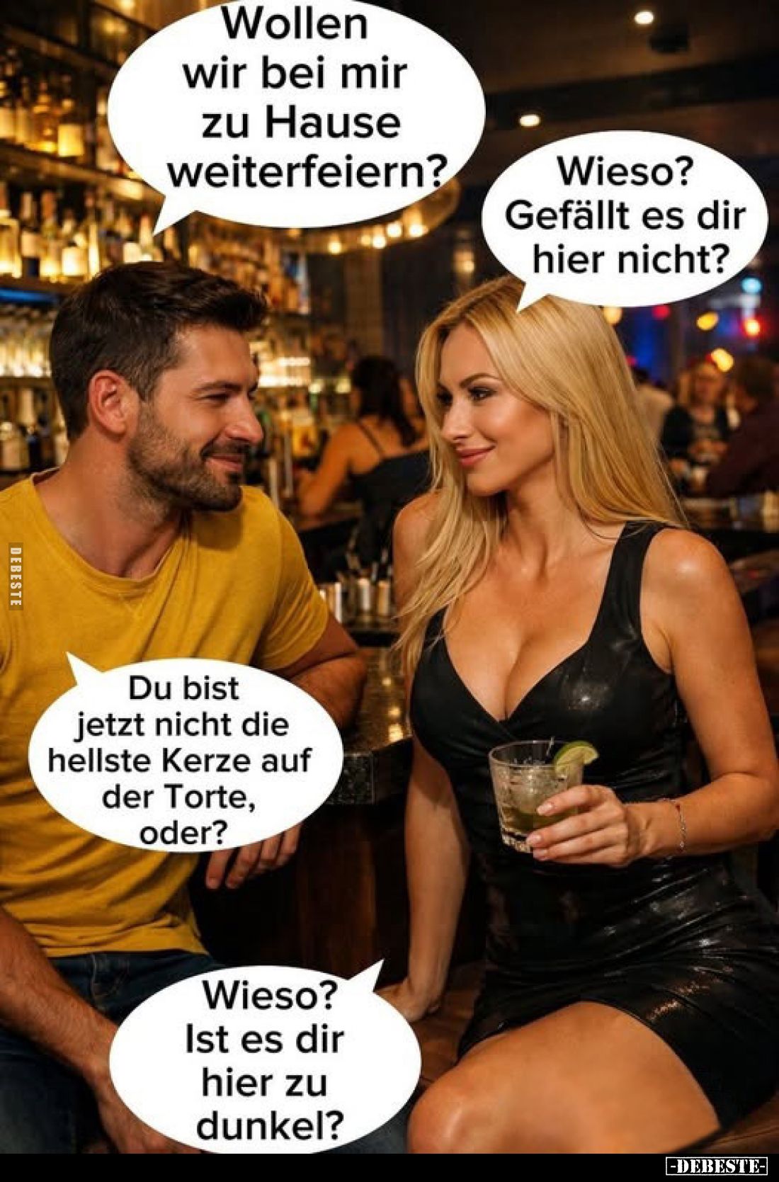 Wollen wir bei mir zu Hause weiterfeiern?
Wieso? Gefällt es dir hier nicht?
Du bist jetzt nicht die hellste Kerze auf der T...