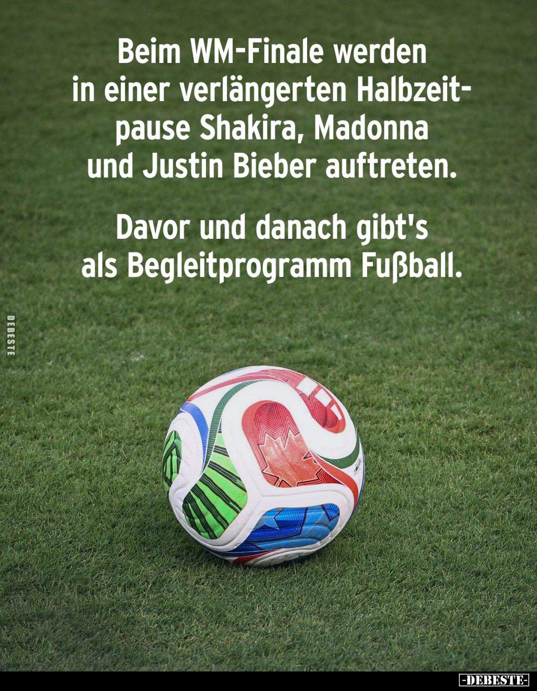 Beim WM-Finale werden in einer verlängerten Halbzeitpause Shakira, Madonna und Justin Bieber auftreten.
Davor und danach gib...