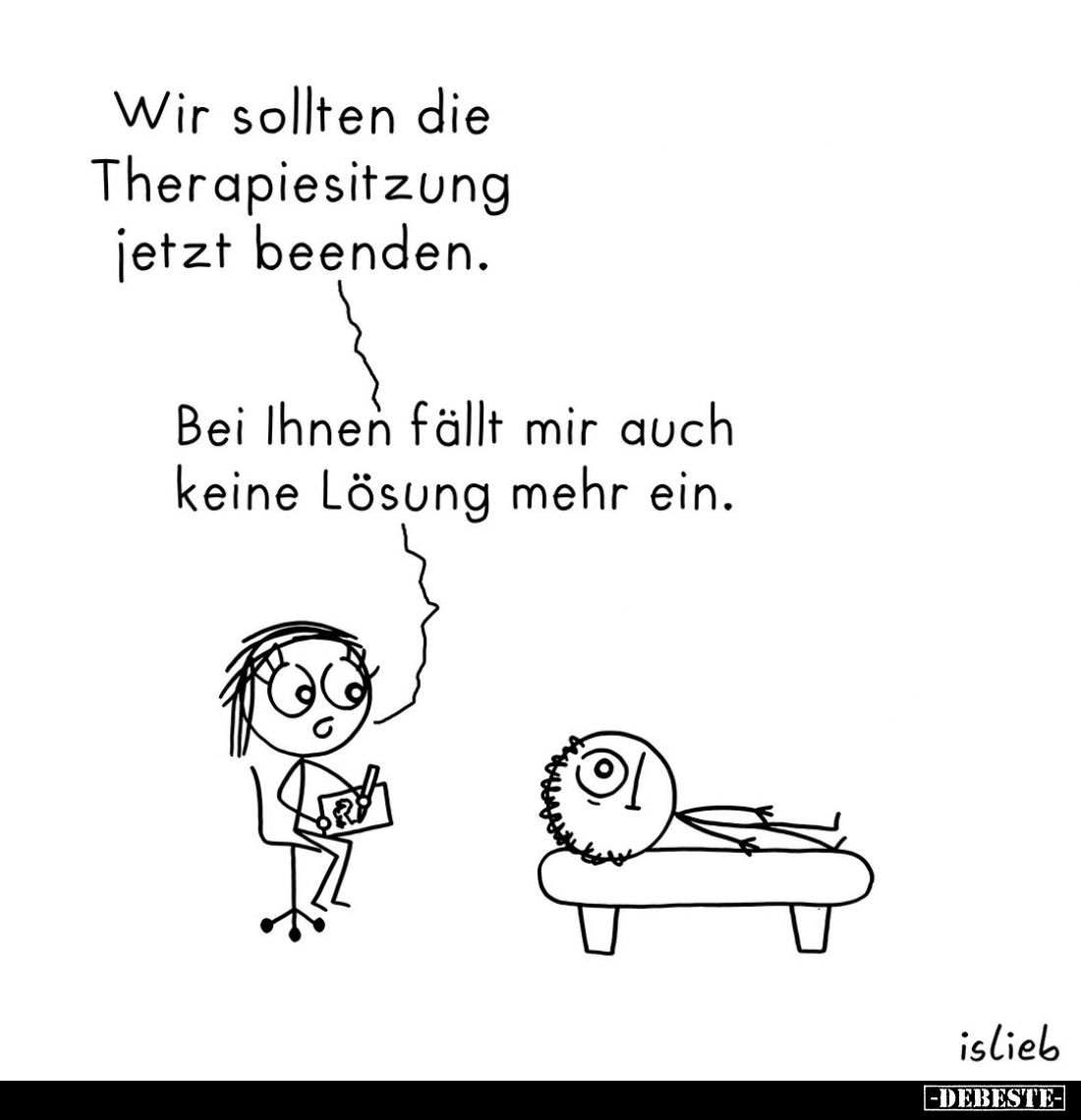 Wir sollten die Therapiesitzung jetzt beenden.
Bei Ihnen fällt mir auch keine Lösung mehr ein.