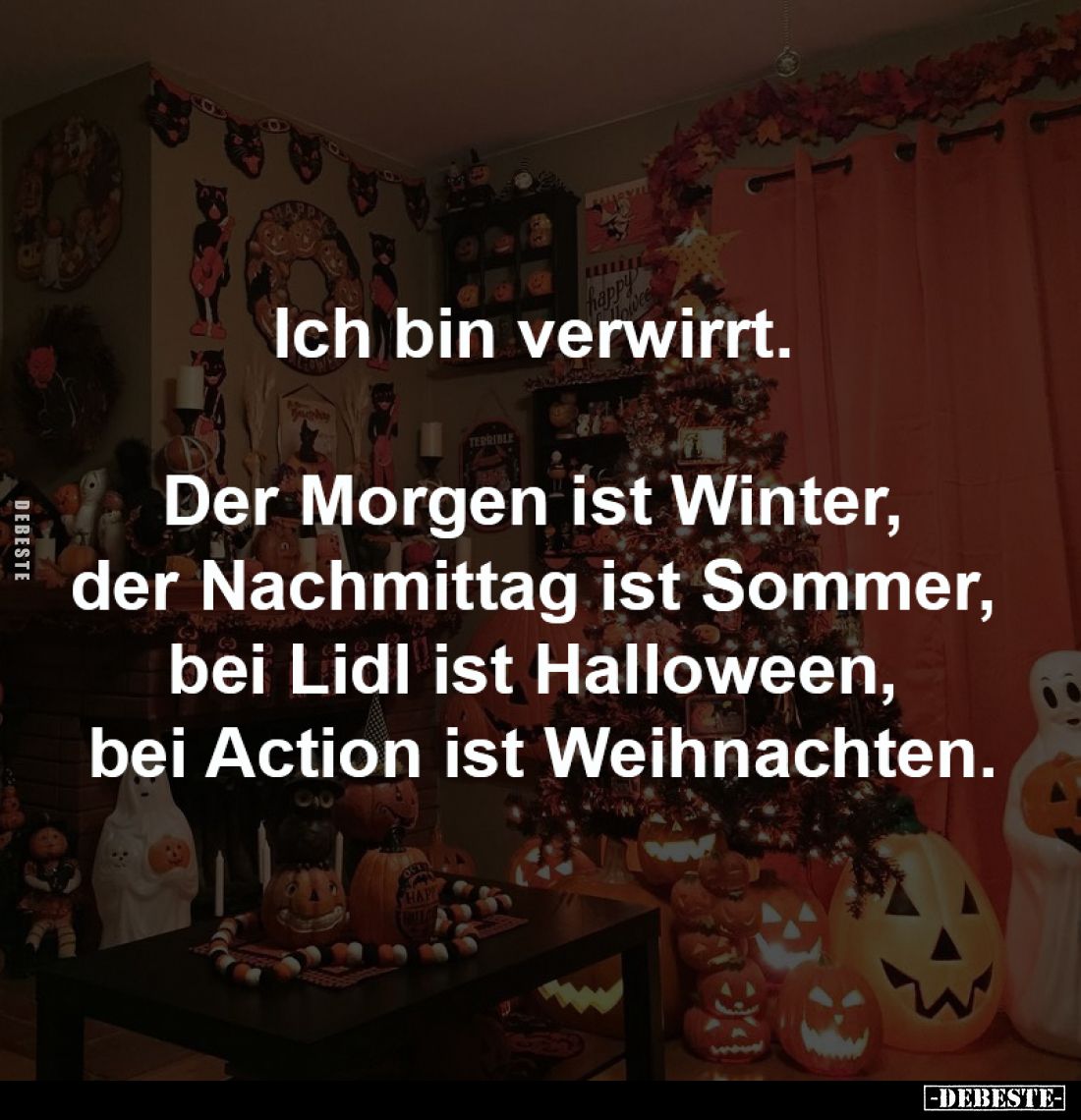 Ich bin verwirrt.
Der Morgen ist Winter,
der Nachmittag ist Sommer,
bei Lidl ist Halloween,
bei Action ist Weihnach...