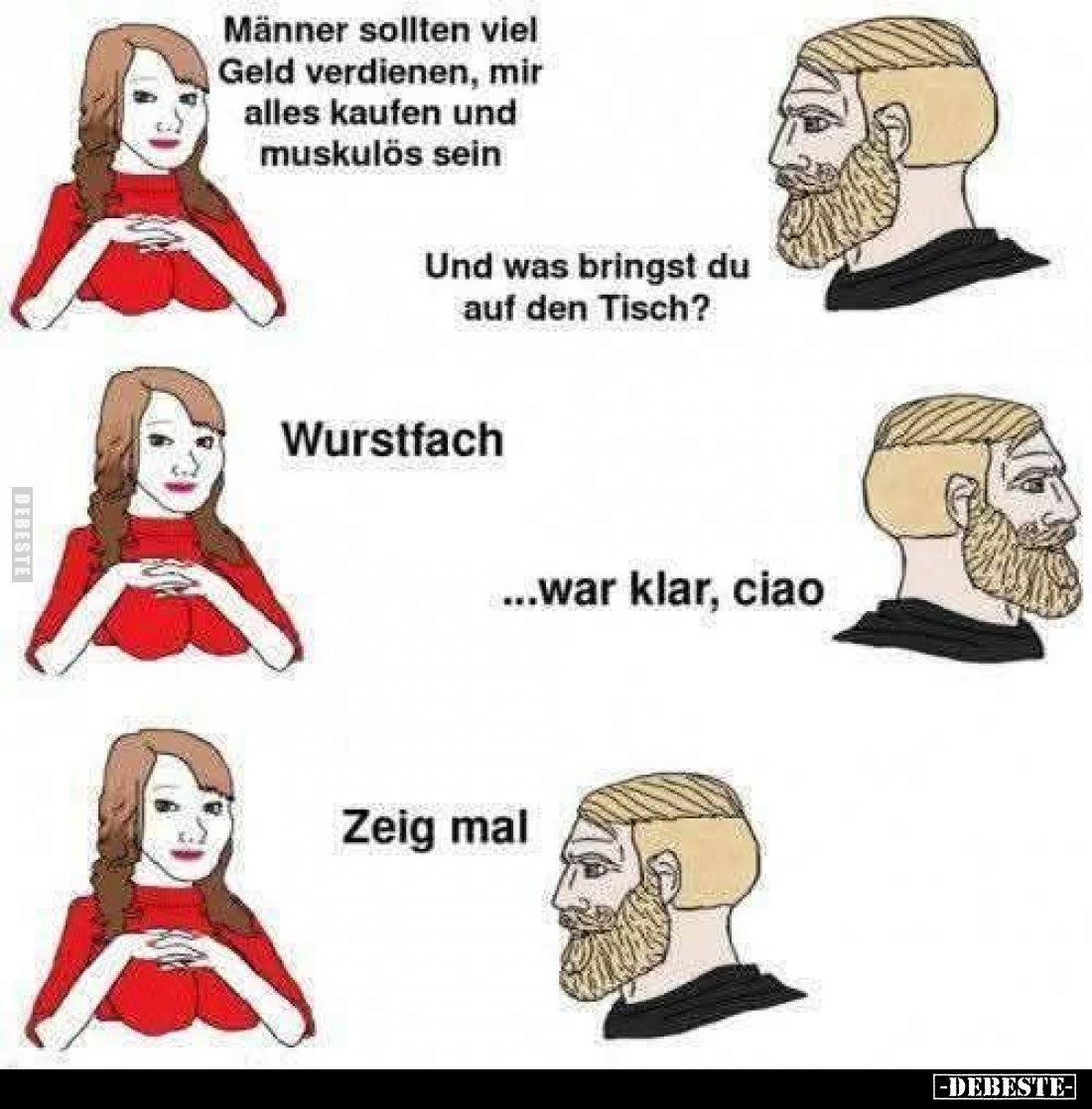 Männer sollten viel Geld verdienen, mir alles kaufen und muskulös sein.
Und was bringst du auf den Tisch?
Wurstfach.
...wa...