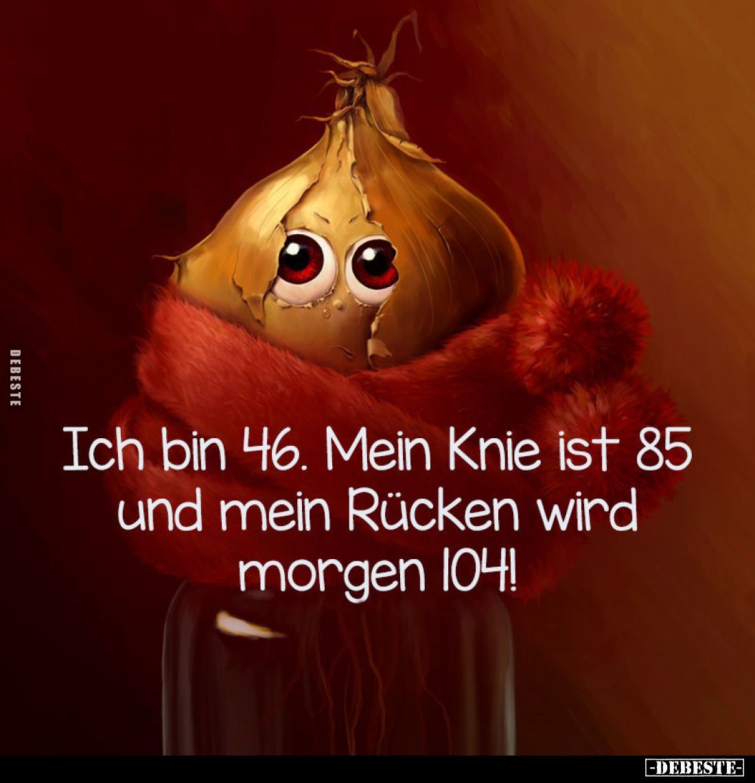 Ich bin 46. Mein Knie ist 85 und mein Rücken wird morgen 104!