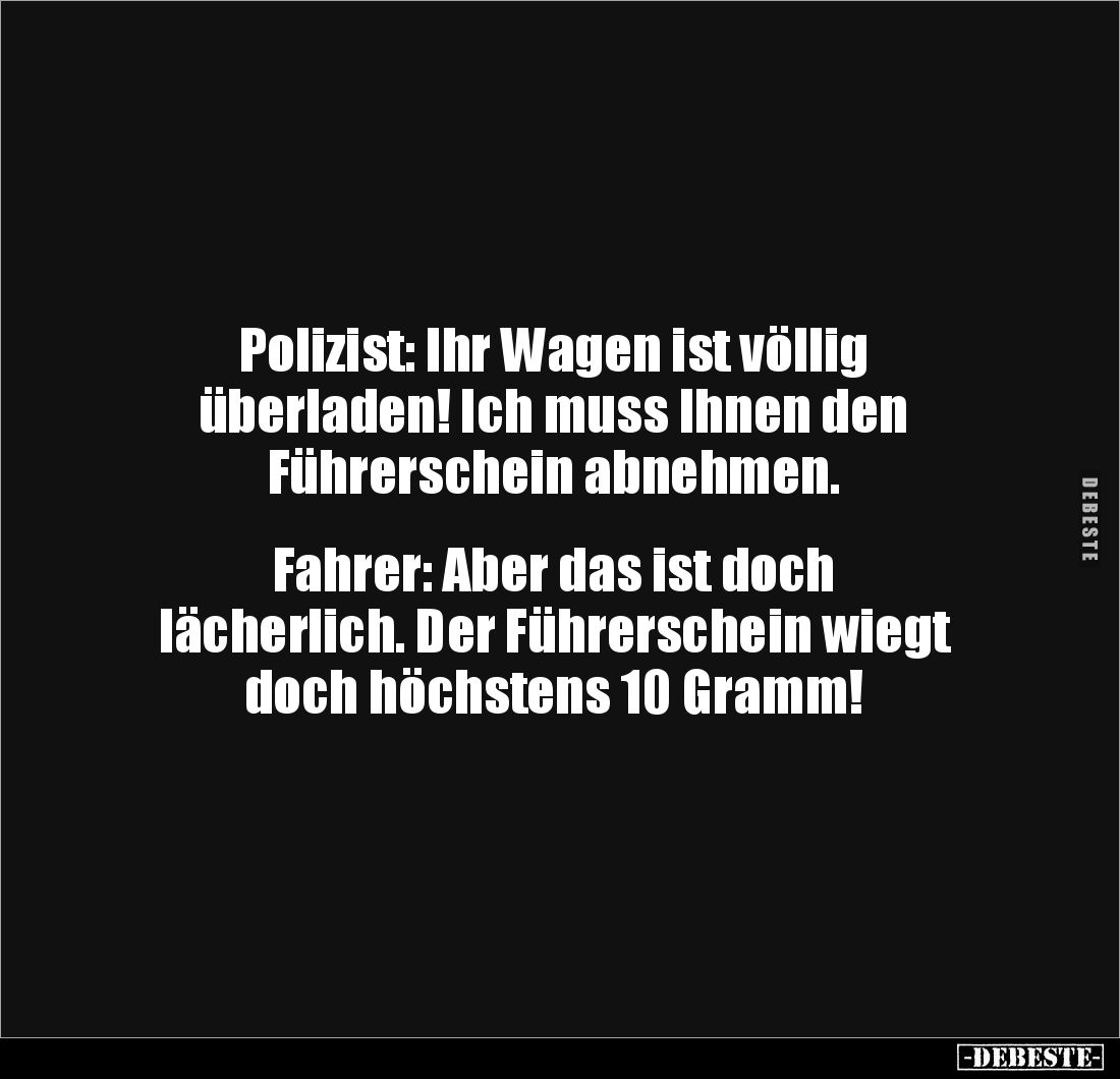 Polizist: Ihr Wagen ist völlig 
überladen! Ich muss Ihnen den 
Führerschein abnehmen.


Fahrer: Aber das ist doch 
läch...