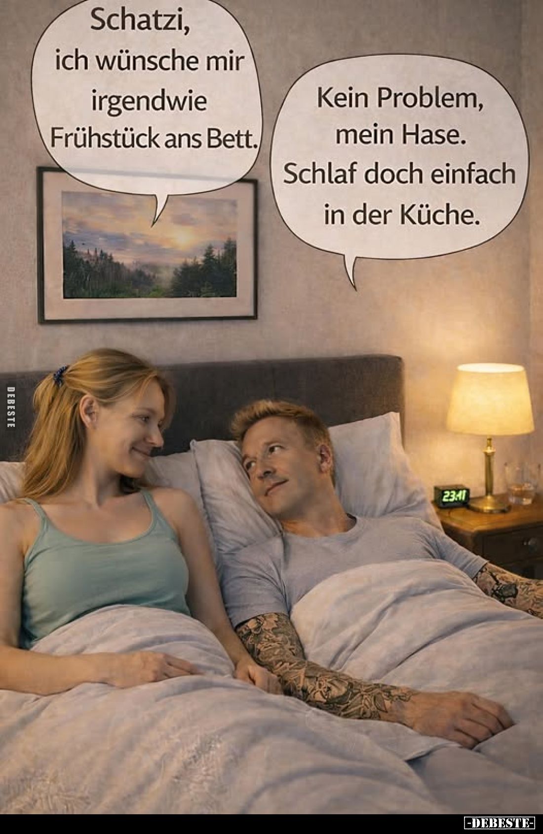 Schatzi, ich wünsche mir irgendwie Frühstück ans Bett.
-
Kein Problem, mein Hase. Schlaf doch einfach in der Küche.