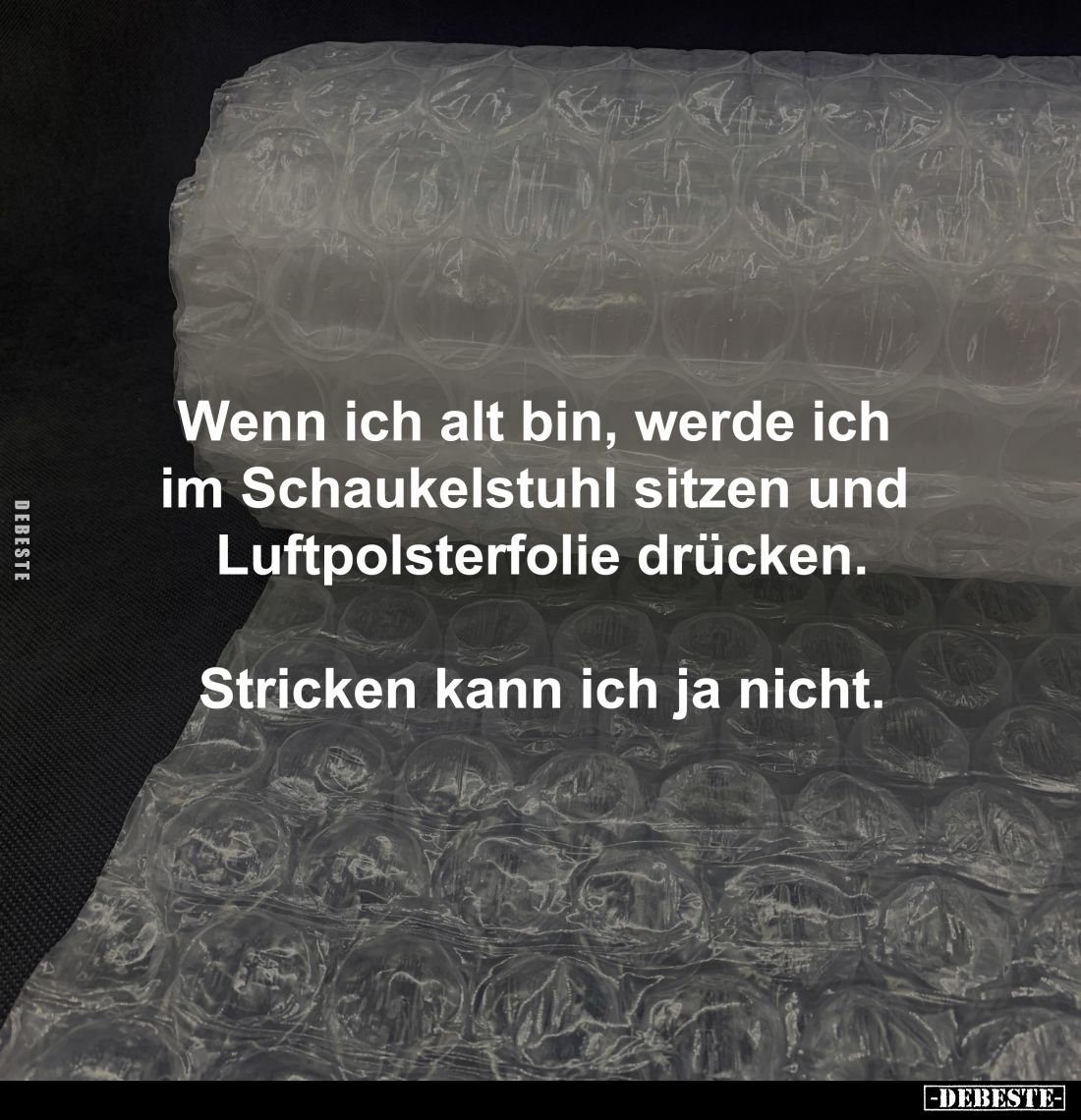 Wenn ich alt bin, werde ich 
im Schaukelstuhl sitzen und 
Luftpolsterfolie drücken.

Stricken kann ich ja nicht.