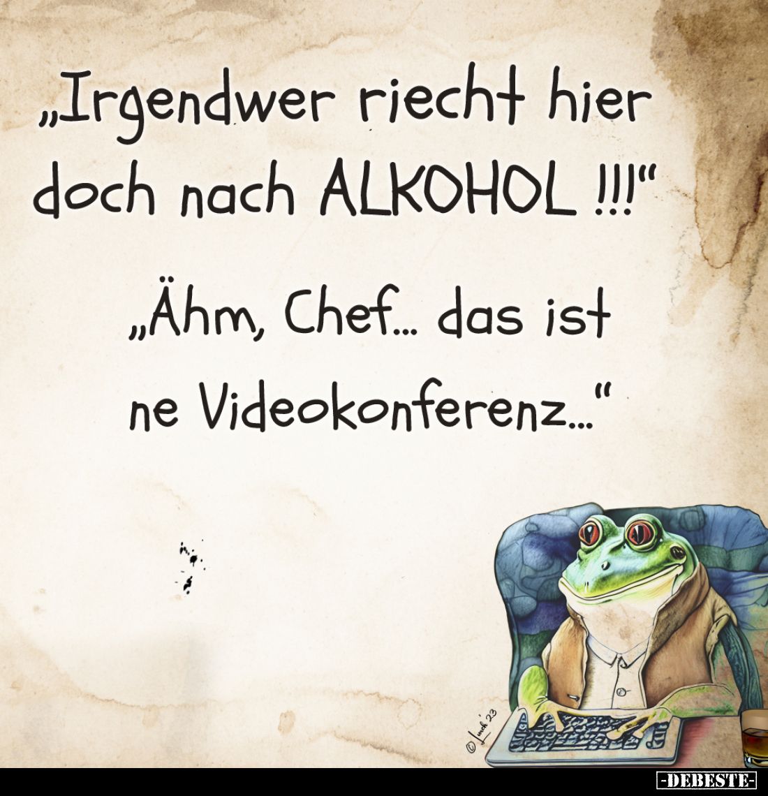 "Irgendwer riecht hier doch nach ALKOHOL!!!"
- "Ähm, Chef... das ist ne Videokonferenz..."