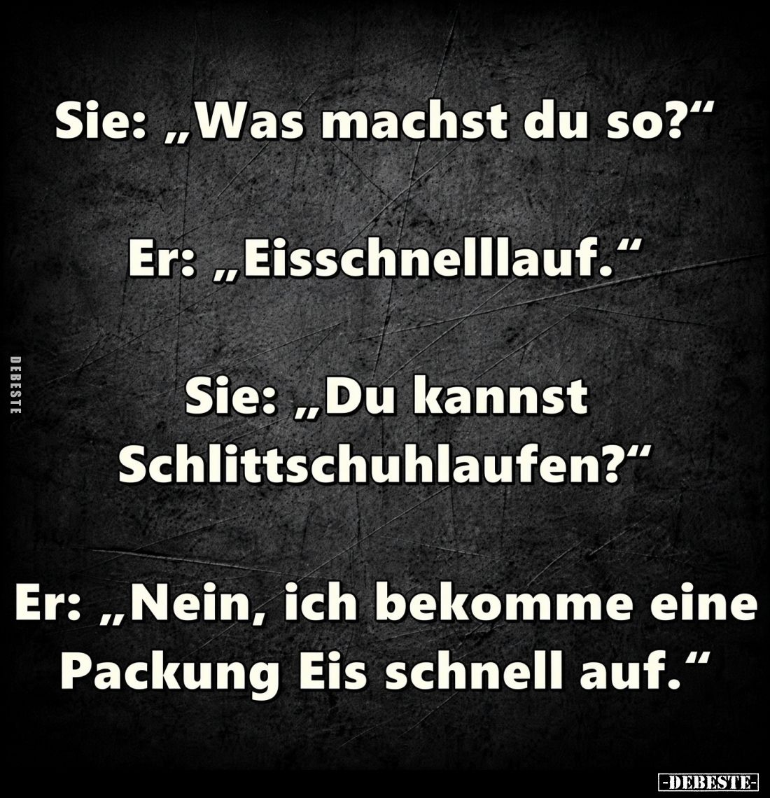 Sie: „Was machst du so?“

Er: „Eisschnelllauf.“

Sie: „Du kannst Schlittschuhlaufen?“

Er: „Nein, ich bekomme eine Pack...