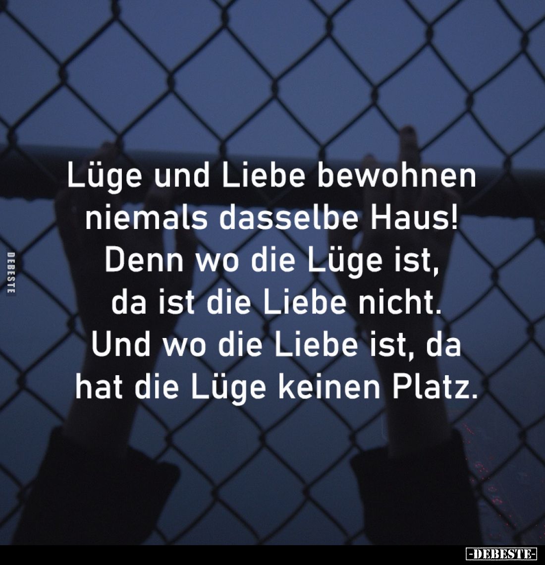 Lüge und Liebe bewohnen 
niemals dasselbe Haus! 
Denn wo die Lüge ist, 
da ist die Liebe nicht.
Und wo die Liebe ist, da
...