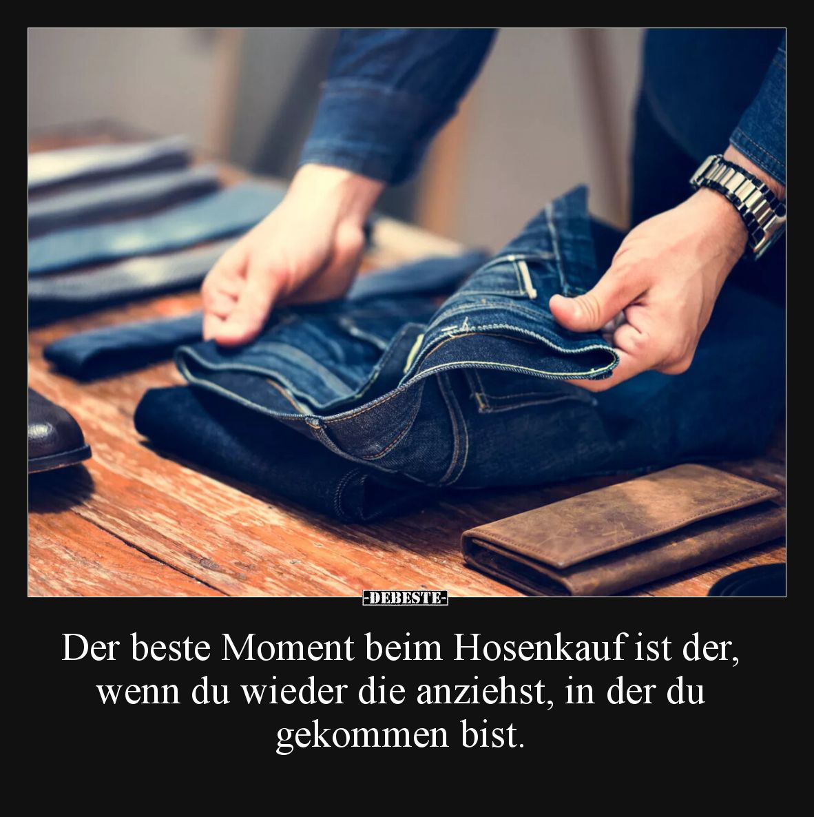 Der beste Moment beim Hosenkauf ist der, wenn du wieder die anziehst, in der du 
gekommen bist.