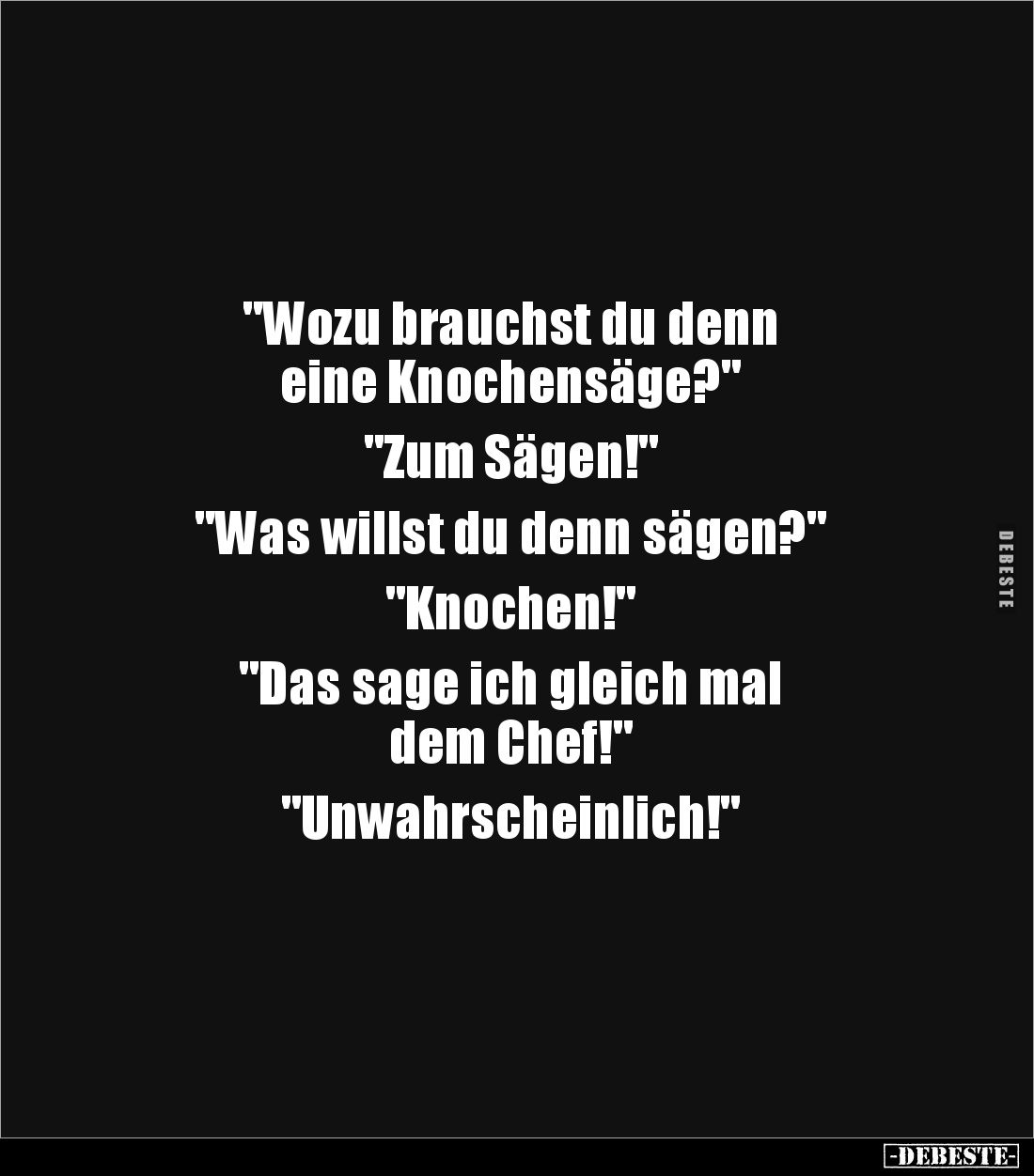 "Wozu brauchst du denn 
eine Knochensäge?"

"Zum Sägen!"

"Was willst du denn sägen?"

&...