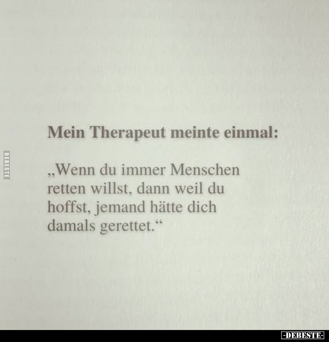 Mein Therapeut meinte einmal:
„Wenn du immer Menschen retten willst, dann weil du hoffst, jemand hätte dich damals gerette...