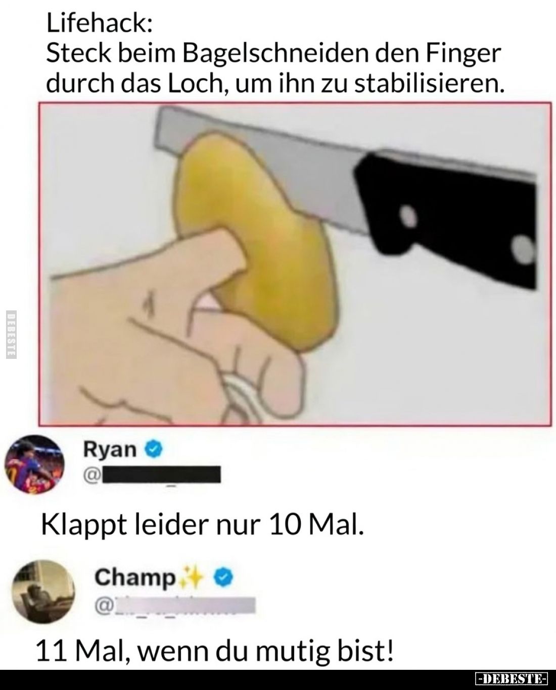 Lifehack:
Steck beim Bagelschneiden den Finger durch das Loch, um ihn zu stabilisieren.
Ryan:
Klappt leider nur 10 Mal....