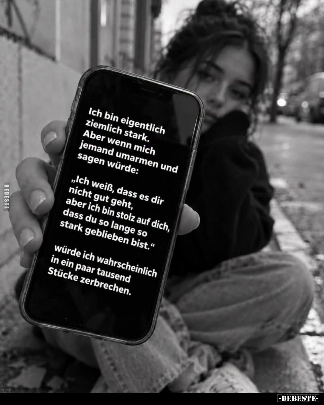 Ich bin eigentlich ziemlich stark.
Aber wenn mich jemand umarmen und sagen würde:
„Ich weiß, dass es dir nicht gut geht...