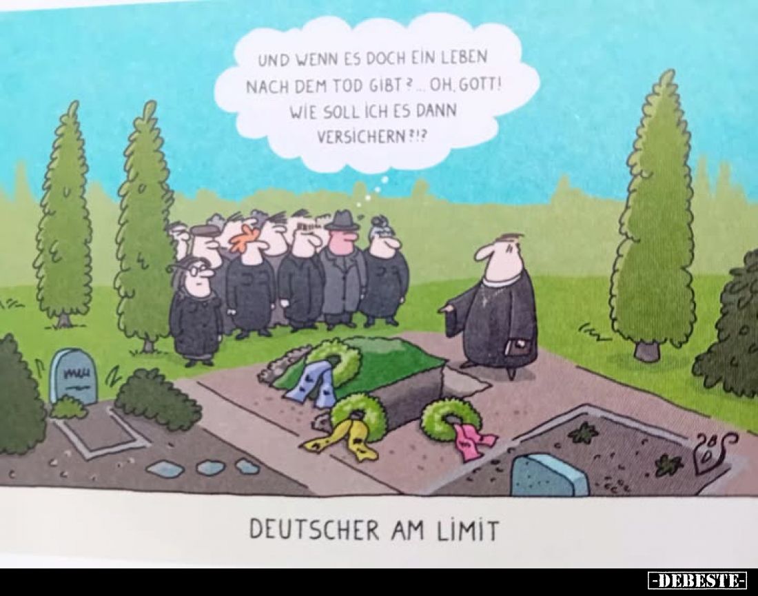 Und wenn es doch ein Leben nach dem Tod gibt? Oh, Gott!
Wie soll ich es dann versichern?!?
-
deutscher am limit