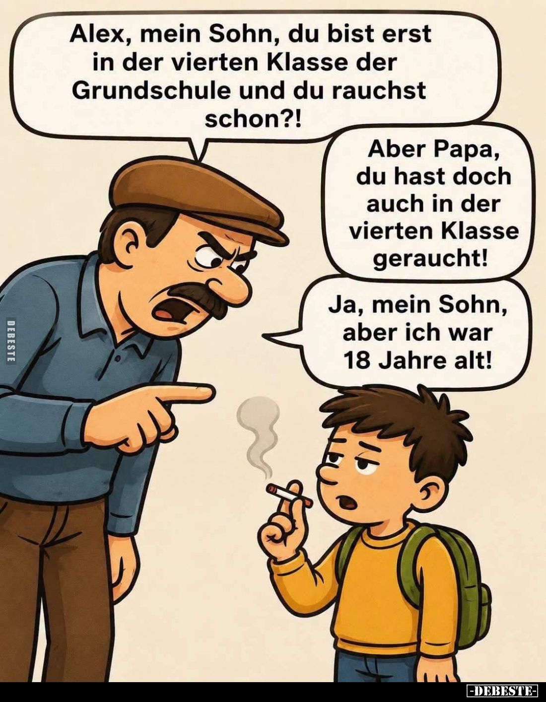 Alex, mein Sohn, du bist erst in der vierten Klasse der Grundschule und du rauchst schon?! -
Aber Papa, du hast doch auch in...