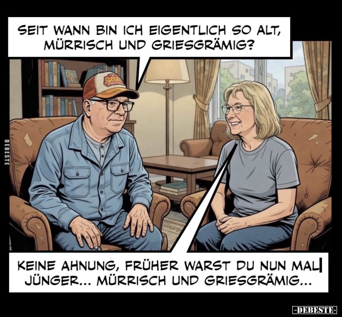 Seit wann bin ich eigentlich so alt, mürrisch und griesgrämig? -
Keine Ahnung, früher warst du nun mal jünger... Mürrisch un...