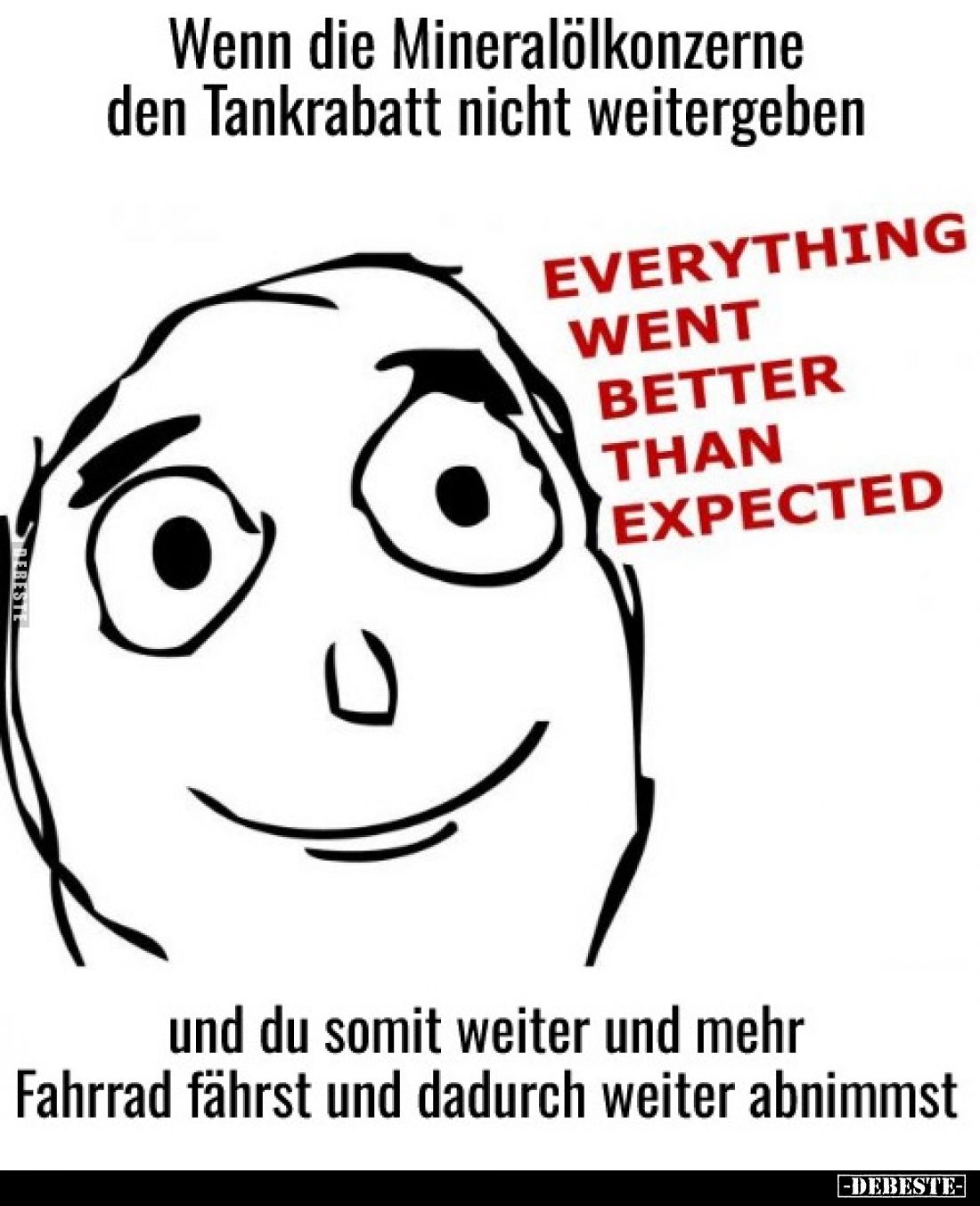 Wenn die Mineralölkonzerne
den Tankrabatt nicht weitergeben...

EVERYTHING
WENT
BETTER
THAN
EXPECTED.

und du somit ...
