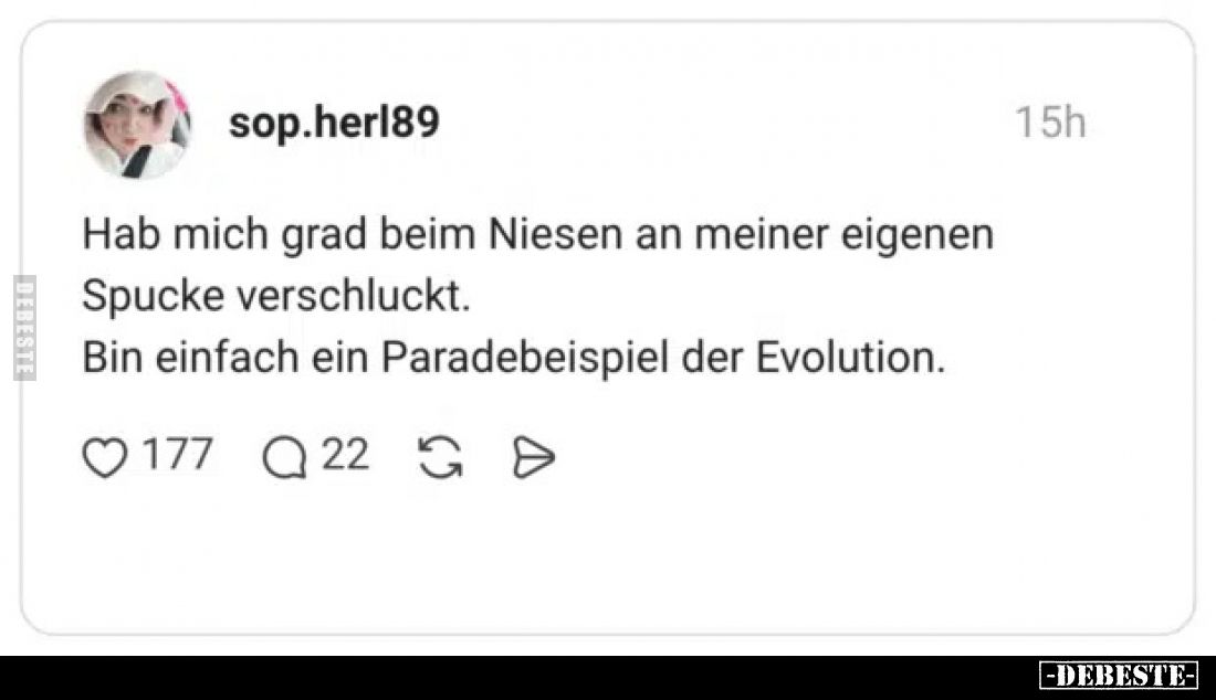 Hab mich grad beim Niesen an meiner eigenen Spucke verschluckt.
Bin einfach ein Paradebeispiel der Evolution.