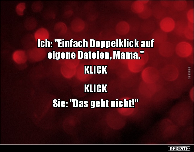Ich: "Einfach Doppelklick auf
eigene Dateien, Mama."
KLICK
KLICK
Sie: "Das geht nicht!"...