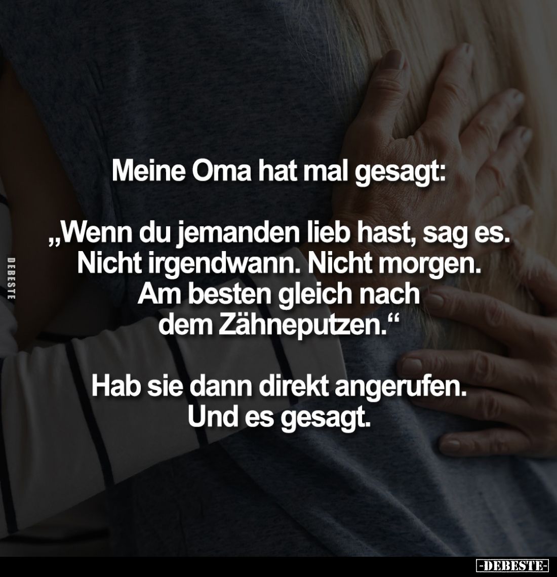 Meine Oma hat mal gesagt:
"Wenn du jemanden lieb hast, sag es. Nicht irgendwann. Nicht morgen. Am besten gleich nach de...