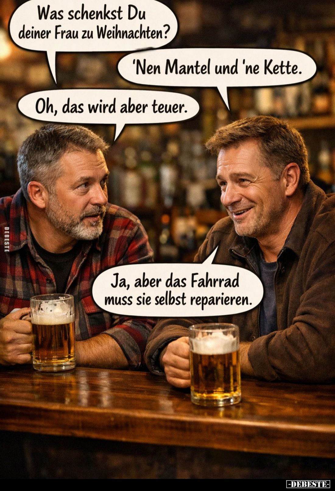 Was schenkst Du deiner Frau zu Weihnachten? -
'Nen Mantel und 'ne Kette. -
Oh, das wird aber teuer. -
Ja, aber das Fahrrad...