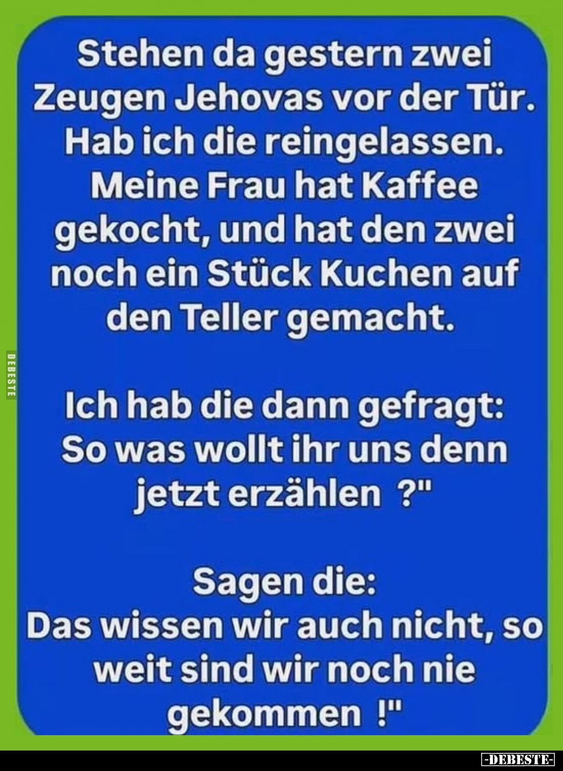 Stehen da gestern zwei Zeugen Jehovas vor der Tür.
Hab ich die reingelassen.
Meine Frau hat Kaffee gekocht, und hat den zwe...