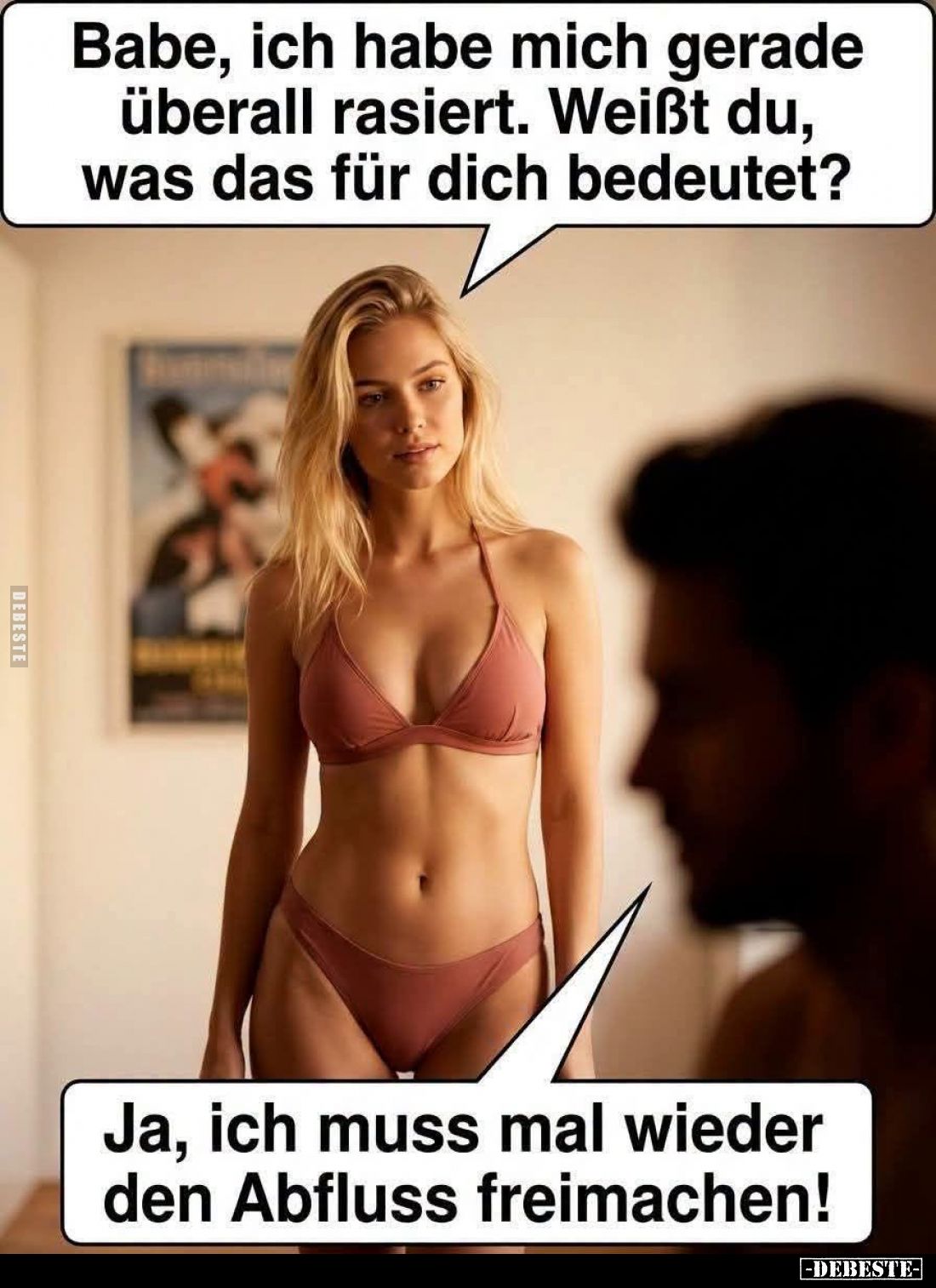 Babe, ich habe mich gerade überall rasiert.
Weißt du, was das für dich bedeutet? -
Ja, ich muss mal wieder den Abfluss frei...