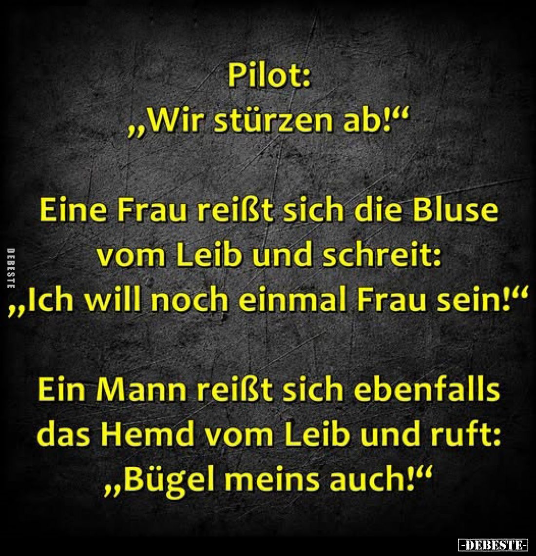 Pilot: „Wir stürzen ab!"
Eine Frau reißt sich die Bluse vom Leib und schreit: „Ich will noch einmal Frau sein!"
E...