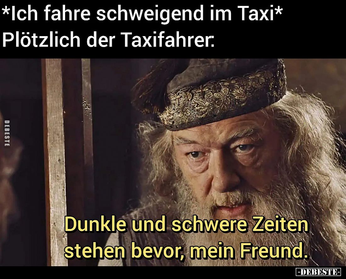 *Ich fahre schweigend im Taxi* Plötzlich der Taxifahrer:
Dunkle und schwere Zeiten stehen bevor, mein Freund.