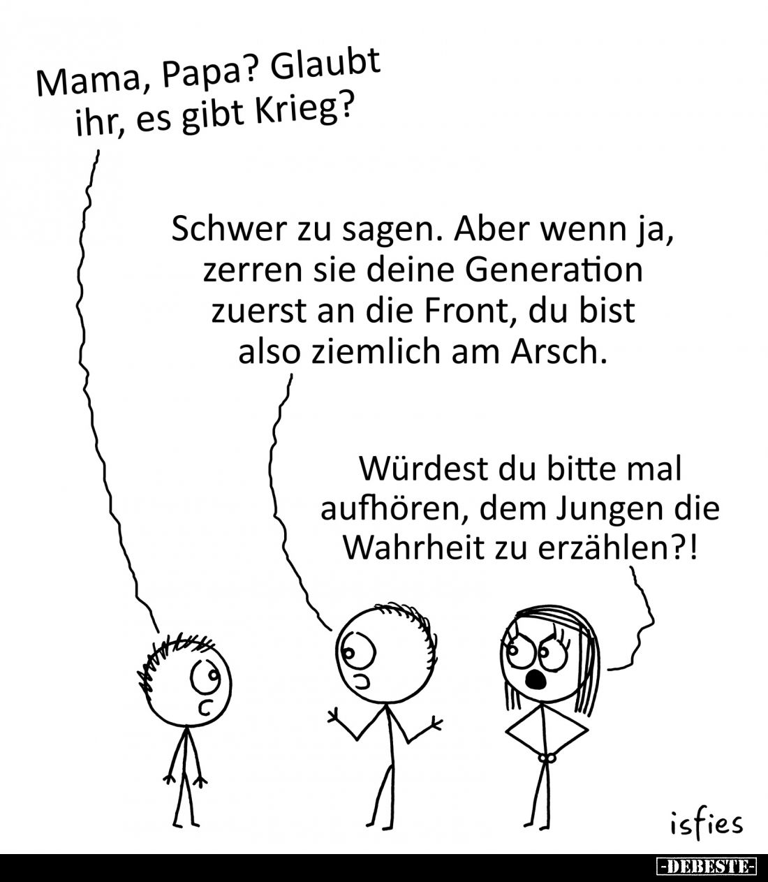 Mama, Papa? Glaubt ihr, es gibt Krieg?
-
Schwer zu sagen. Aber wenn ja, zerren sie deine Generation zuerst an die Front, du...