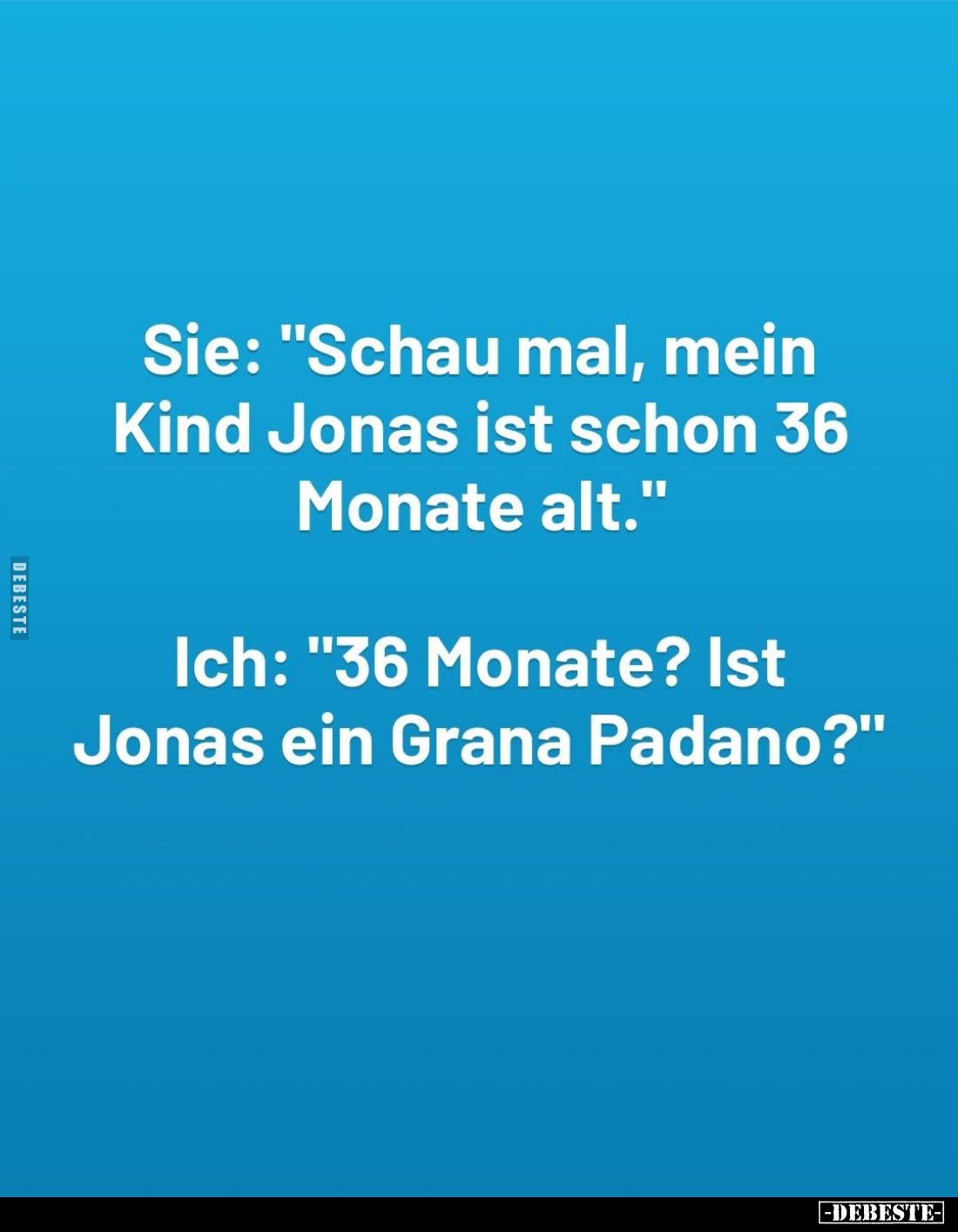 Sie: "Schau mal, mein Kind Jonas ist schon 36 Monate alt." -
Ich: "36 Monate? Ist Jonas ein Grana Padano?&quo...