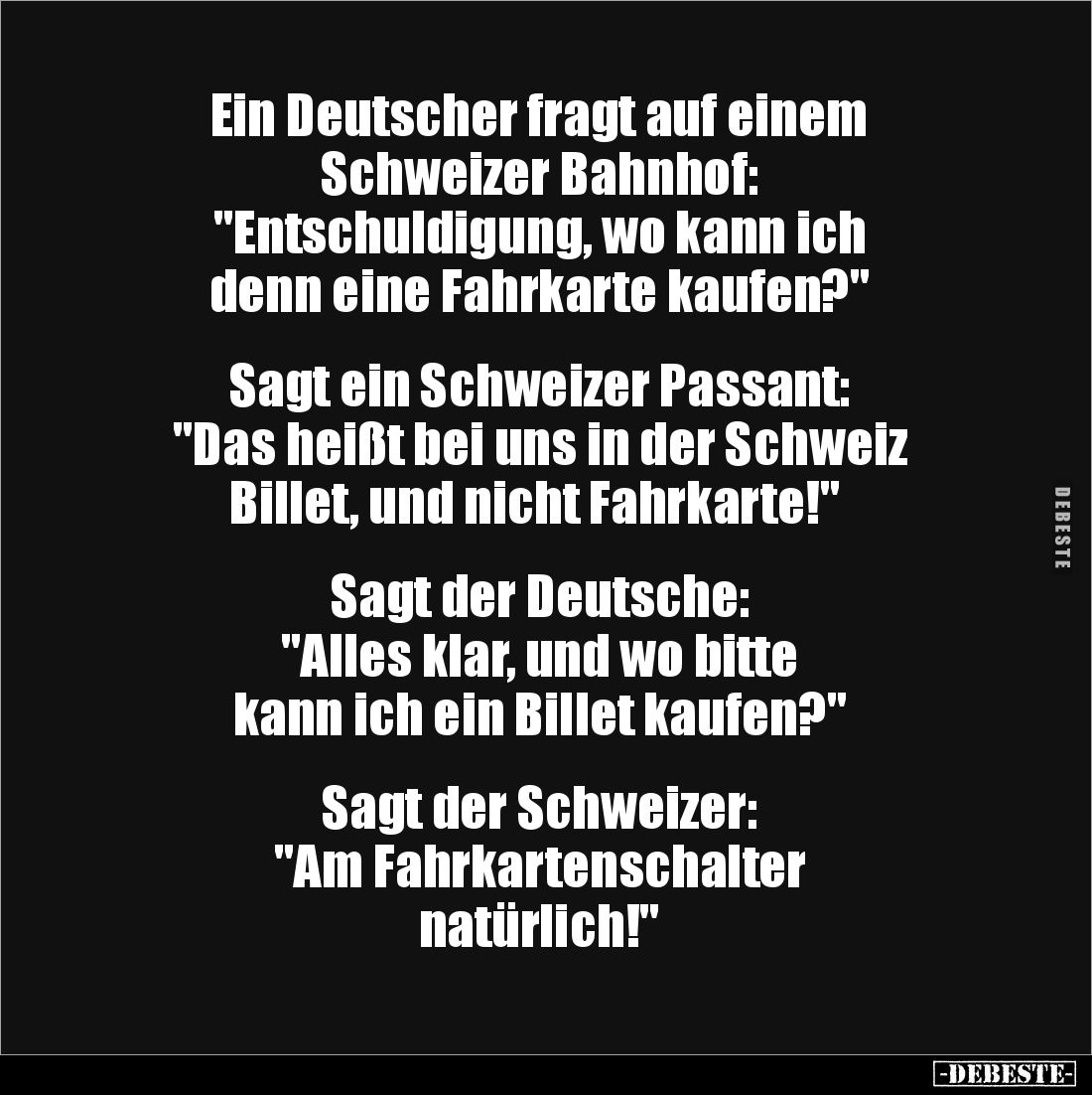Ein Deutscher fragt auf einem
Schweizer Bahnhof:
"Entschuldigung, wo kann ich
denn eine Fahrkarte kaufen?"
...