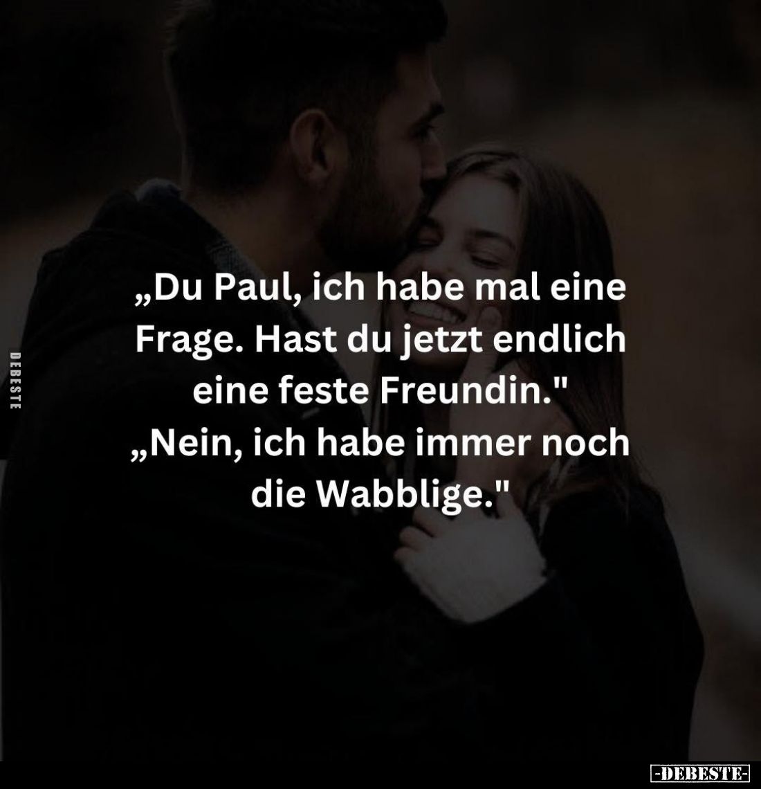 „Du Paul, ich habe mal eine Frage. Hast du jetzt endlich
eine feste Freundin." „Nein, ich habe immer noch die Wabblige....
