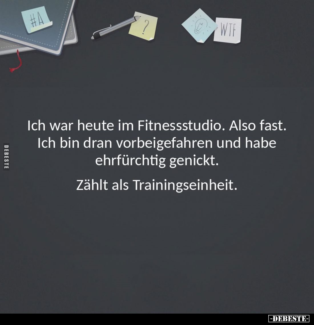 Ich war heute im Fitnessstudio. Also fast. 
Ich bin dran vorbeigefahren und habe ehrfürchtig genickt. 

Zählt als Training...