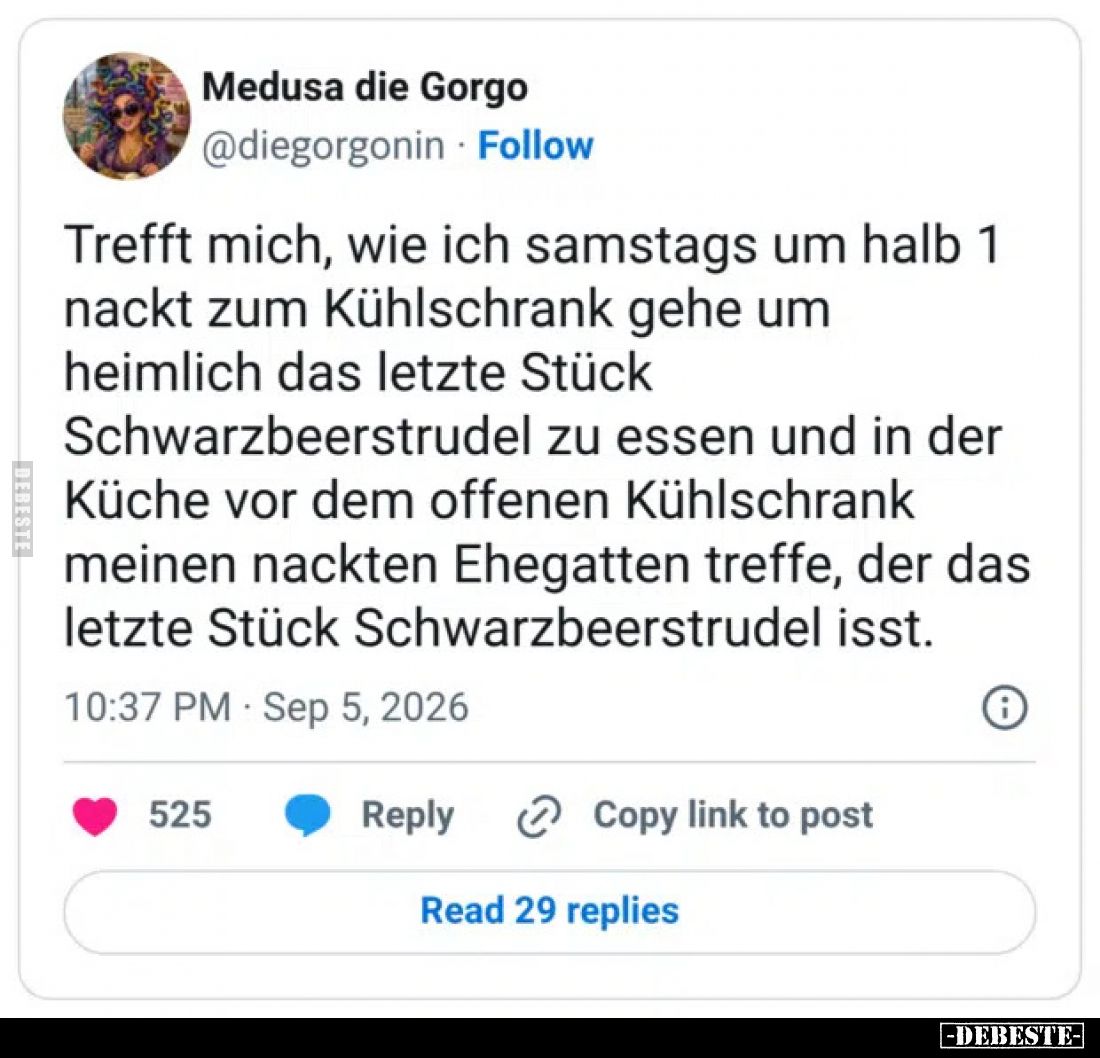 Trefft mich, wie ich samstags um halb 1 nackt zum Kühlschrank gehe um heimlich das letzte Stück Schwarzbeerstrudel zu essen u...