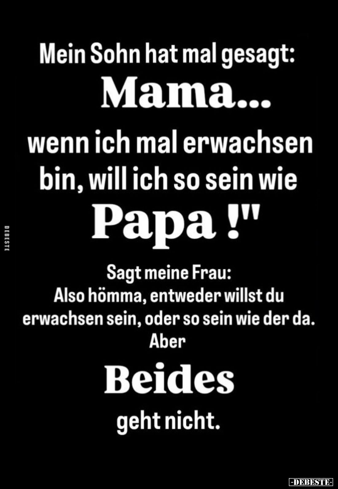 Mein Sohn hat mal gesagt:
Mama... wenn ich mal erwachsen bin, will ich so sein wie Papa! -
Sagt meine Frau:
Also hömma, en...