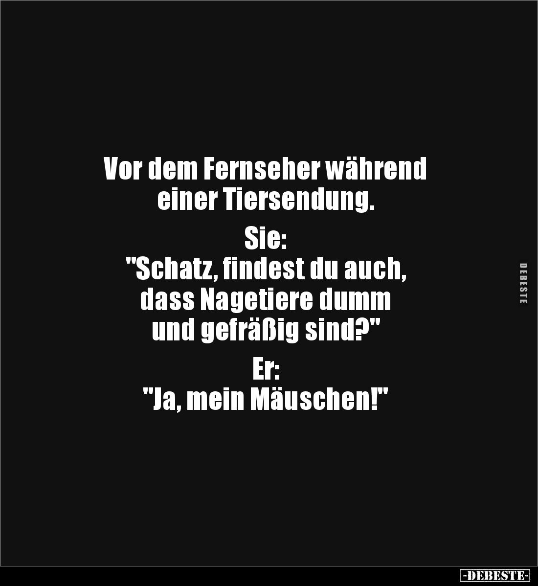 Vor dem Fernseher während
einer Tiersendung.
Sie:
"Schatz, findest du auch,
dass Nagetiere dumm
und gefräßig si...