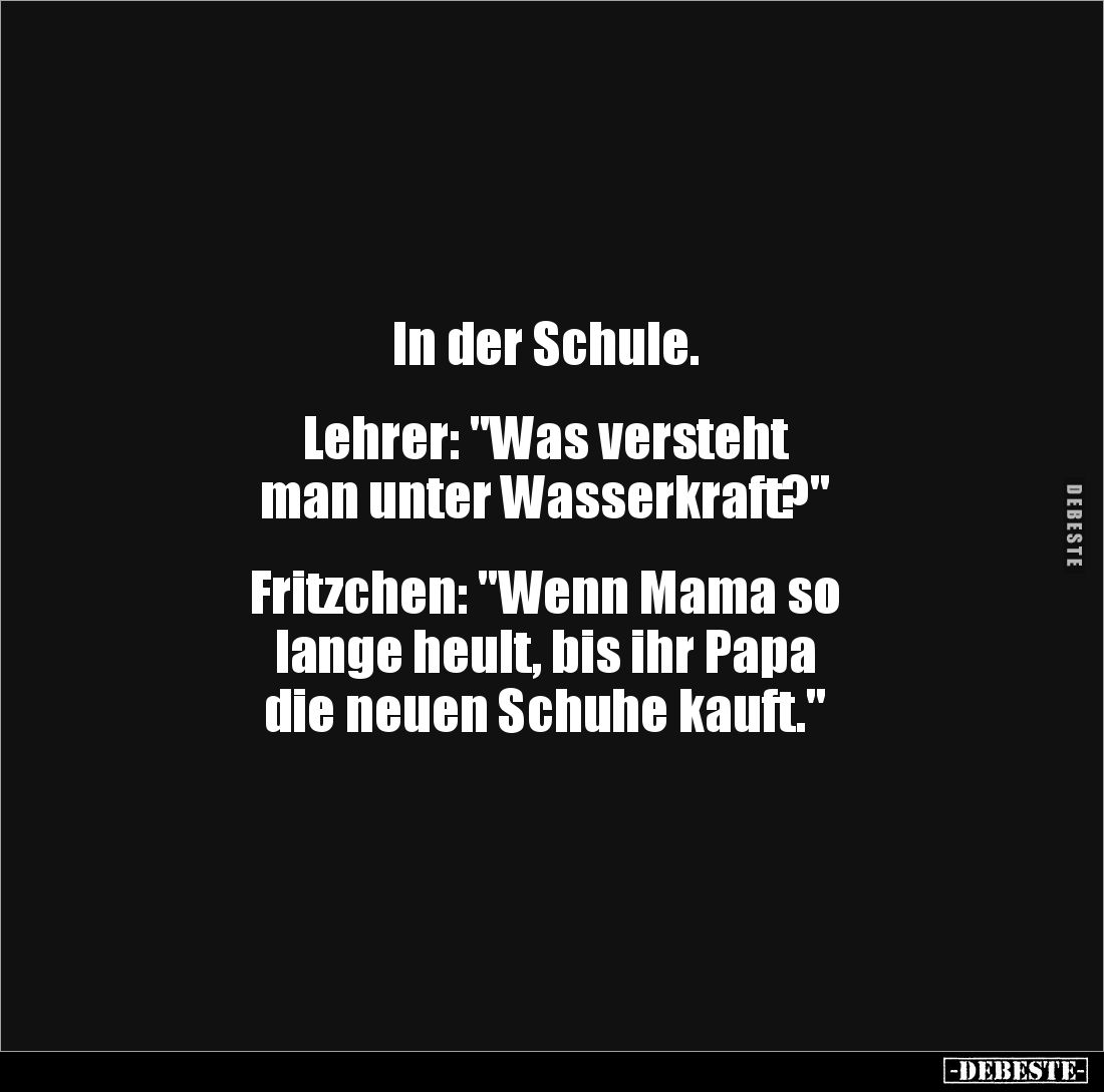 In der Schule.
Lehrer: "Was versteht
man unter Wasserkraft?"
Fritzchen: "Wenn Mama so
lange heu...