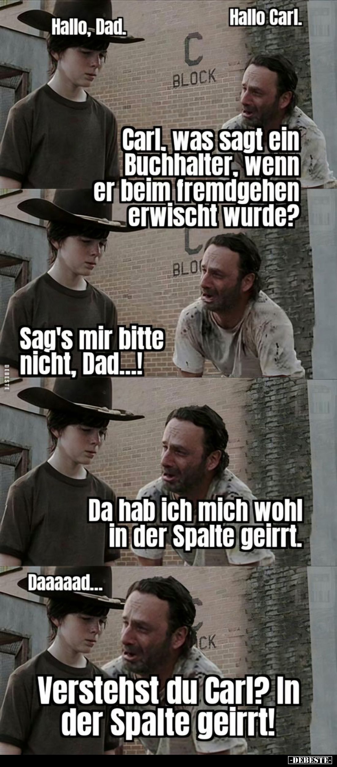 Hallo Carl.
-
Carl, was sagt ein Buchhalter, wenn er beim fremdgehen erwischt wurde?
-
Sag's mir bitte nicht, Dad...! -
...