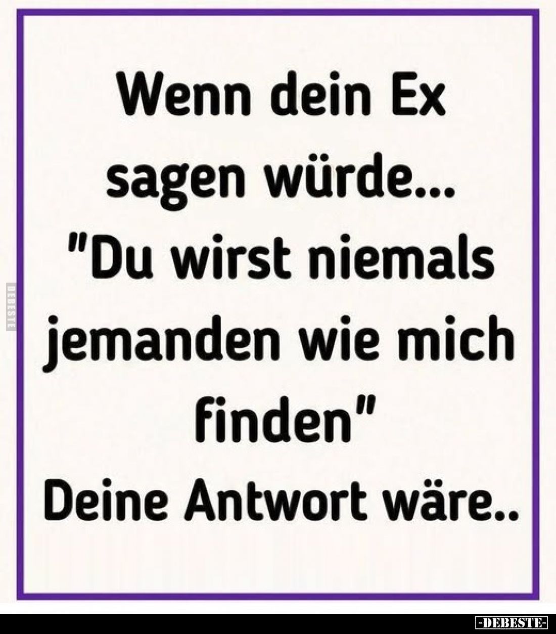 Wenn dein Ex sagen würde...
"Du wirst niemals jemanden wie mich finden"
Deine Antwort wäre..